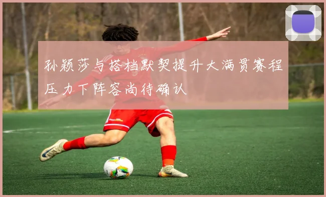 孙颖莎与搭档默契提升大满贯赛程压力下阵容尚待确认