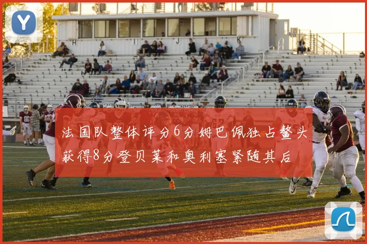法国队整体评分6分姆巴佩独占鳌头获得8分登贝莱和奥利塞紧随其后