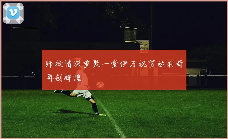 师徒情深重聚一堂伊万祝贺达利奇再创辉煌