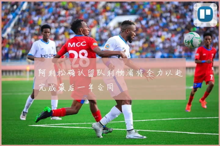 阿利松确认留队利物浦将全力以赴完成最后一年合同