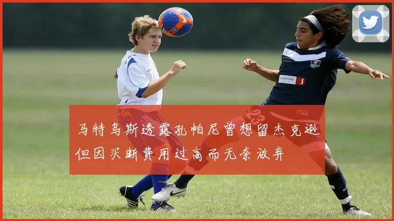 马特乌斯透露孔帕尼曾想留杰克逊但因买断费用过高而无奈放弃