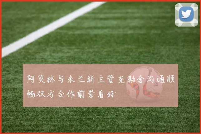阿莫林与米兰新主管克勒舍沟通顺畅双方合作前景看好