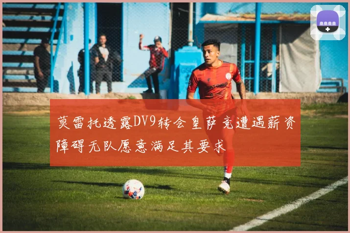 莫雷托透露DV9转会皇萨竞遭遇薪资障碍无队愿意满足其要求