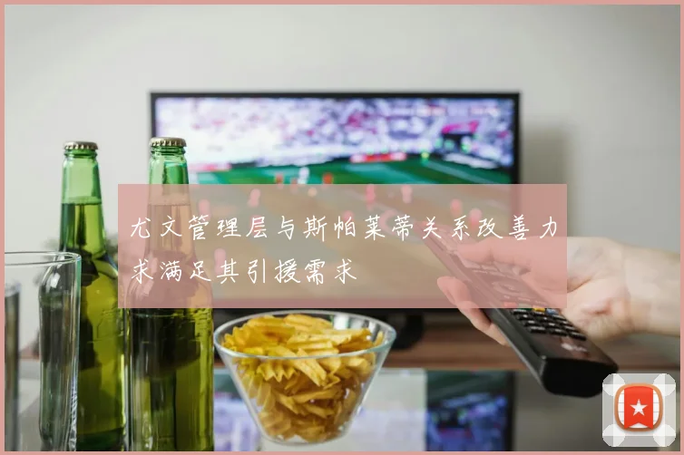尤文管理层与斯帕莱蒂关系改善力求满足其引援需求