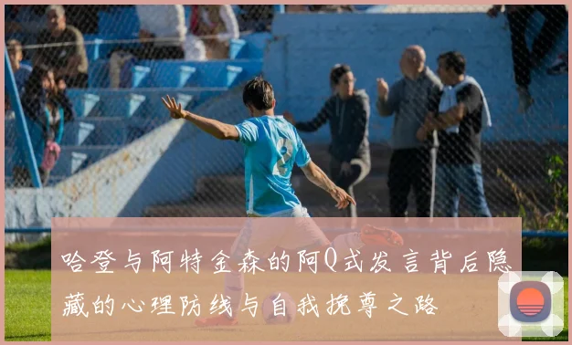 哈登与阿特金森的阿Q式发言背后隐藏的心理防线与自我挽尊之路