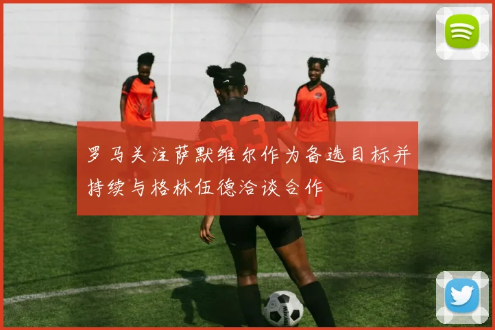 罗马关注萨默维尔作为备选目标并持续与格林伍德洽谈合作