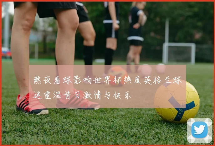 熬夜看球影响世界杯热度英格兰球迷重温昔日激情与快乐