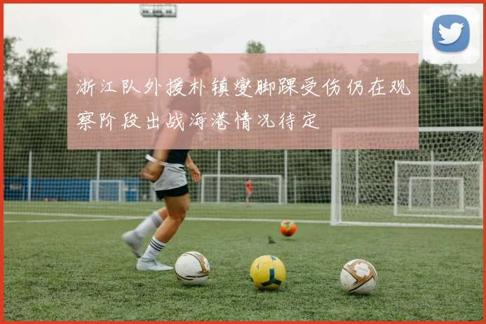 浙江队外援朴镇燮脚踝受伤仍在观察阶段出战海港情况待定